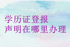 學(xué)歷證登報(bào)聲明在哪里辦理